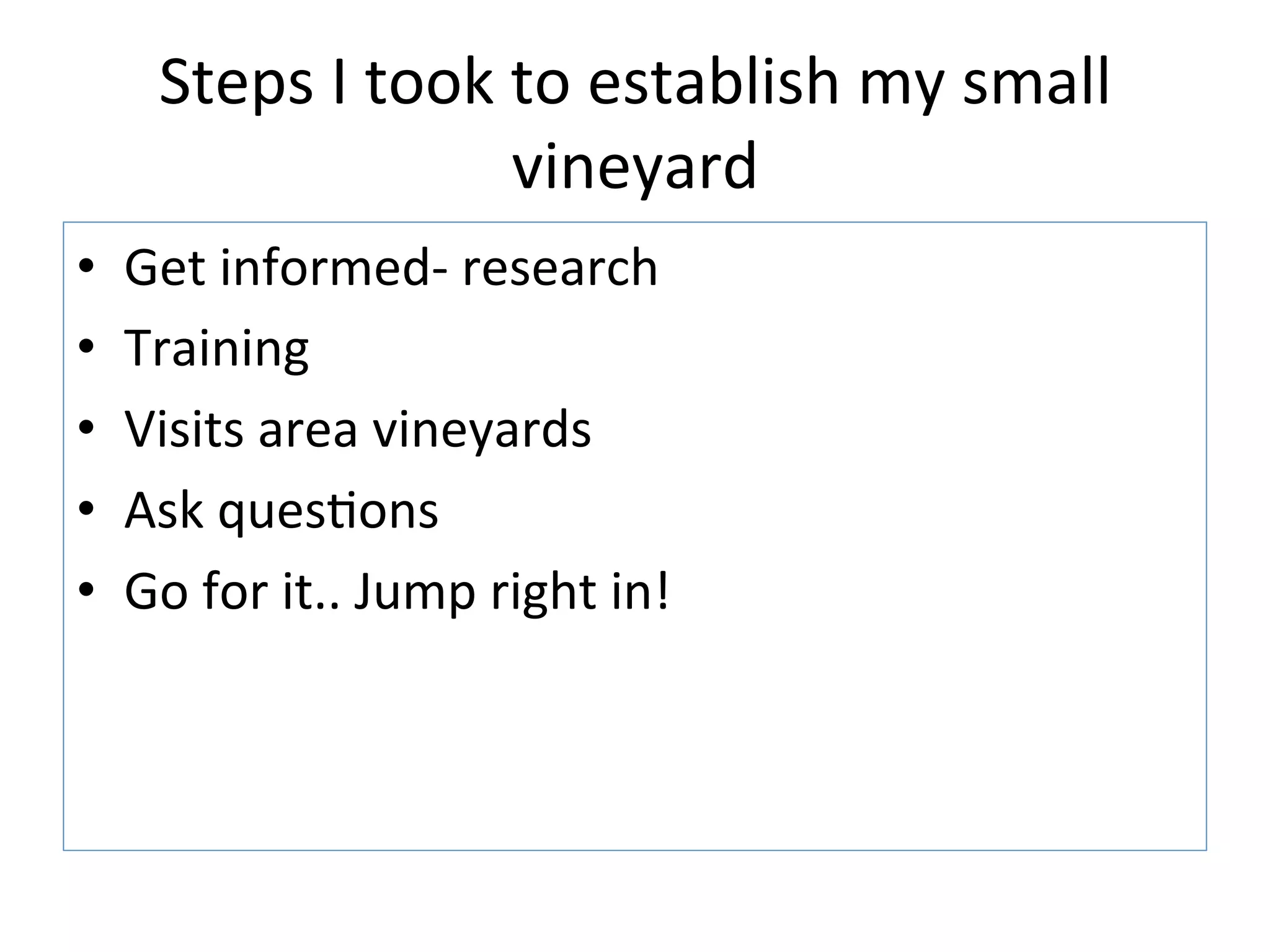 Steps	
  I	
  took	
  to	
  establish	
  my	
  small	
  
vineyard	
  
•  Get	
  informed-­‐	
  research	
  
•  Training	
  
•  Visits	
  area	
  vineyards	
  
•  Ask	
  ques>ons	
  
•  Go	
  for	
  it..	
  Jump	
  right	
  in!	
  
 