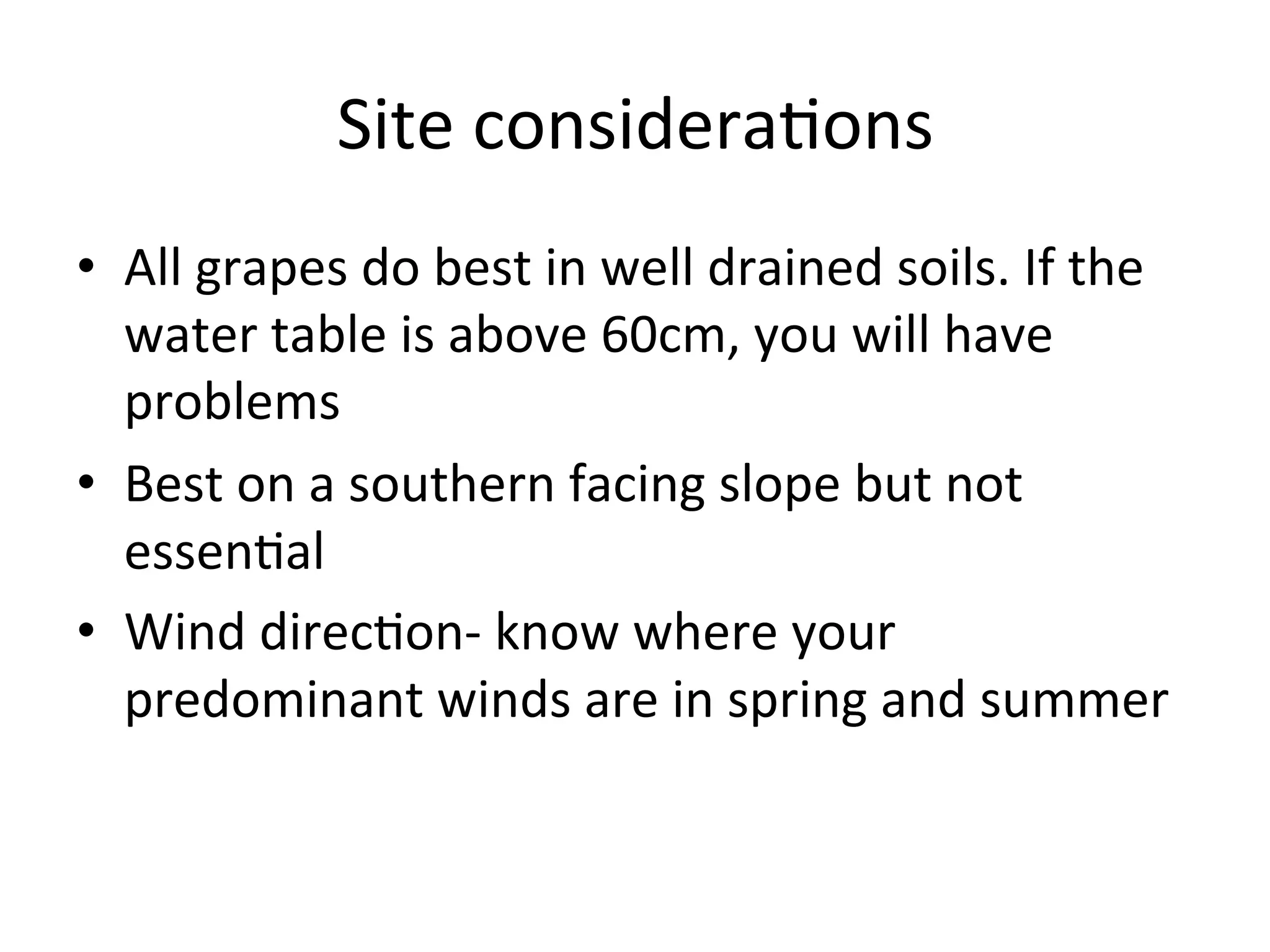 Site	
  considera>ons	
  
•  All	
  grapes	
  do	
  best	
  in	
  well	
  drained	
  soils.	
  If	
  the	
  
water	
  table	
  is	
  above	
  60cm,	
  you	
  will	
  have	
  
problems	
  
•  Best	
  on	
  a	
  southern	
  facing	
  slope	
  but	
  not	
  
essen>al	
  
•  Wind	
  direc>on-­‐	
  know	
  where	
  your	
  
predominant	
  winds	
  are	
  in	
  spring	
  and	
  summer	
  
 