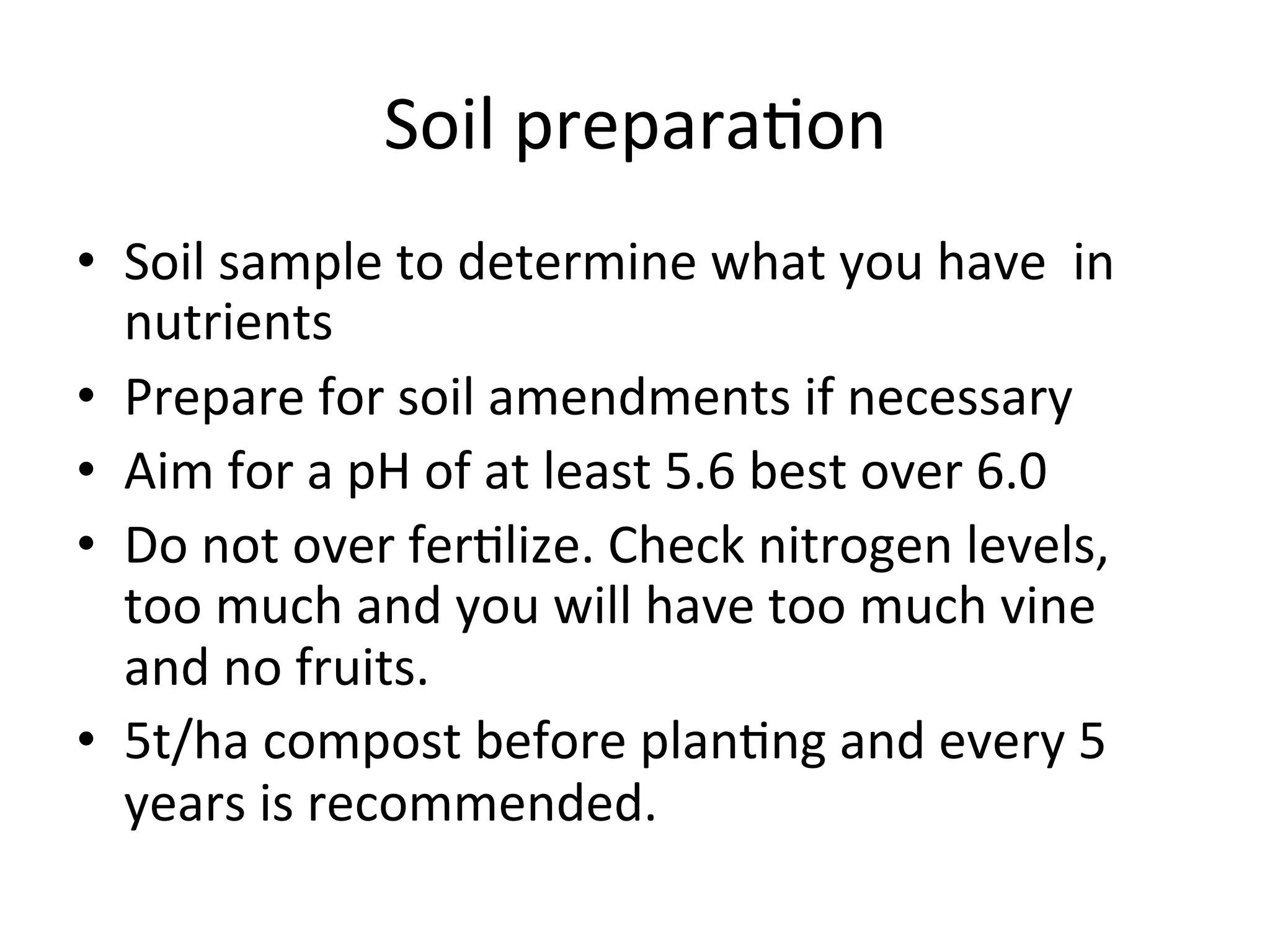 Soil	
  prepara>on	
  
•  Soil	
  sample	
  to	
  determine	
  what	
  you	
  have	
  	
  in	
  
nutrients	
  
•  Prepare	
  for	
  soil	
  amendments	
  if	
  necessary	
  
•  Aim	
  for	
  a	
  pH	
  of	
  at	
  least	
  5.6	
  best	
  over	
  6.0	
  
•  Do	
  not	
  over	
  fer>lize.	
  Check	
  nitrogen	
  levels,	
  
too	
  much	
  and	
  you	
  will	
  have	
  too	
  much	
  vine	
  
and	
  no	
  fruits.	
  
•  5t/ha	
  compost	
  before	
  plan>ng	
  and	
  every	
  5	
  
years	
  is	
  recommended.	
  
 