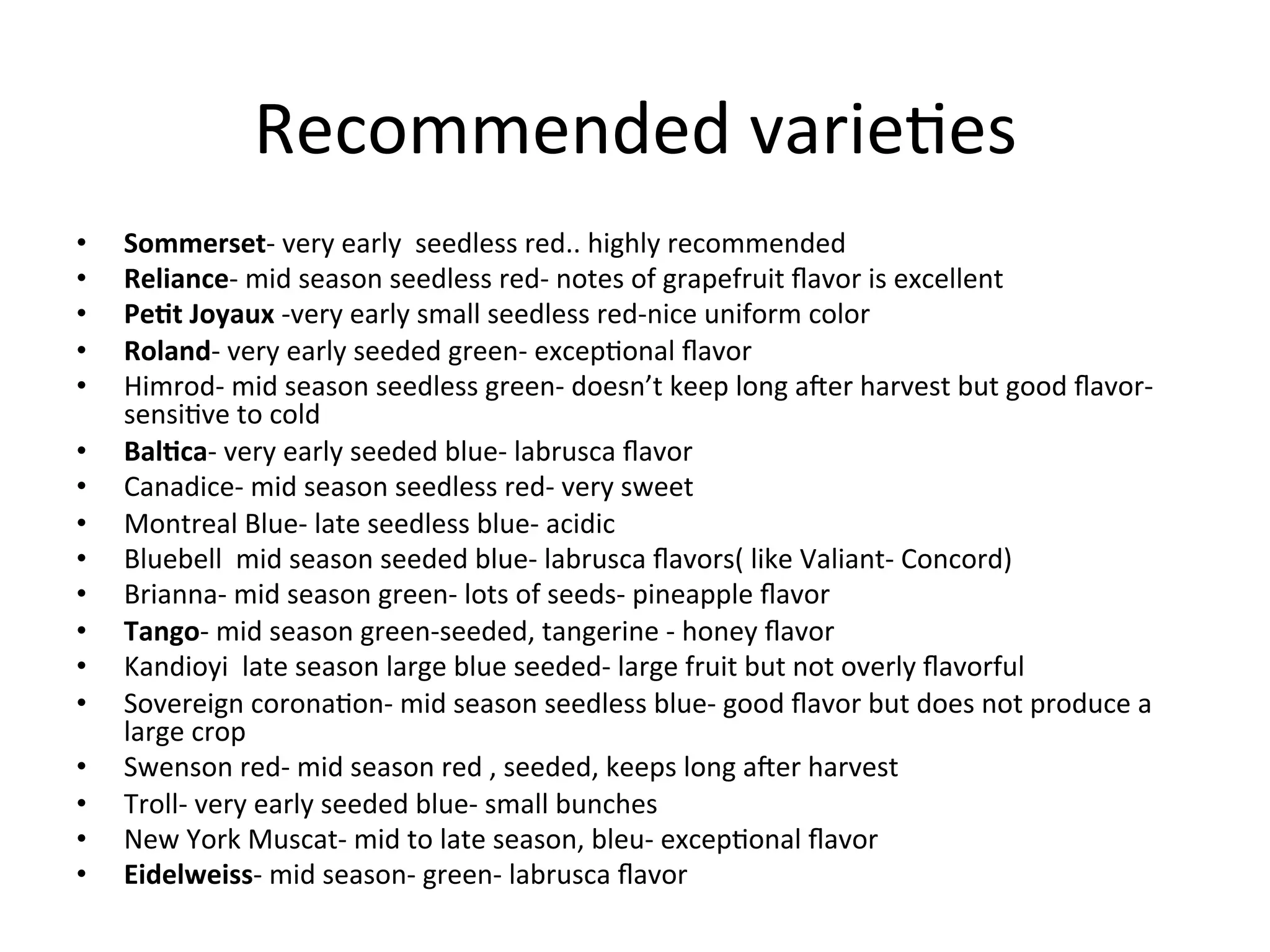 Recommended	
  varie>es	
  
•  Sommerset-­‐	
  very	
  early	
  	
  seedless	
  red..	
  highly	
  recommended	
  
•  Reliance-­‐	
  mid	
  season	
  seedless	
  red-­‐	
  notes	
  of	
  grapefruit	
  ﬂavor	
  is	
  excellent	
  
•  Pe/t	
  Joyaux	
  -­‐very	
  early	
  small	
  seedless	
  red-­‐nice	
  uniform	
  color	
  
•  Roland-­‐	
  very	
  early	
  seeded	
  green-­‐	
  excep>onal	
  ﬂavor	
  
•  Himrod-­‐	
  mid	
  season	
  seedless	
  green-­‐	
  doesn’t	
  keep	
  long	
  aZer	
  harvest	
  but	
  good	
  ﬂavor-­‐	
  
sensi>ve	
  to	
  cold	
  
•  Bal/ca-­‐	
  very	
  early	
  seeded	
  blue-­‐	
  labrusca	
  ﬂavor	
  
•  Canadice-­‐	
  mid	
  season	
  seedless	
  red-­‐	
  very	
  sweet	
  
•  Montreal	
  Blue-­‐	
  late	
  seedless	
  blue-­‐	
  acidic	
  
•  Bluebell	
  	
  mid	
  season	
  seeded	
  blue-­‐	
  labrusca	
  ﬂavors(	
  like	
  Valiant-­‐	
  Concord)	
  
•  Brianna-­‐	
  mid	
  season	
  green-­‐	
  lots	
  of	
  seeds-­‐	
  pineapple	
  ﬂavor	
  
•  Tango-­‐	
  mid	
  season	
  green-­‐seeded,	
  tangerine	
  -­‐	
  honey	
  ﬂavor	
  
•  Kandioyi	
  	
  late	
  season	
  large	
  blue	
  seeded-­‐	
  large	
  fruit	
  but	
  not	
  overly	
  ﬂavorful	
  
•  Sovereign	
  corona>on-­‐	
  mid	
  season	
  seedless	
  blue-­‐	
  good	
  ﬂavor	
  but	
  does	
  not	
  produce	
  a	
  
large	
  crop	
  
•  Swenson	
  red-­‐	
  mid	
  season	
  red	
  ,	
  seeded,	
  keeps	
  long	
  aZer	
  harvest	
  
•  Troll-­‐	
  very	
  early	
  seeded	
  blue-­‐	
  small	
  bunches	
  
•  New	
  York	
  Muscat-­‐	
  mid	
  to	
  late	
  season,	
  bleu-­‐	
  excep>onal	
  ﬂavor	
  
•  Eidelweiss-­‐	
  mid	
  season-­‐	
  green-­‐	
  labrusca	
  ﬂavor	
  
 