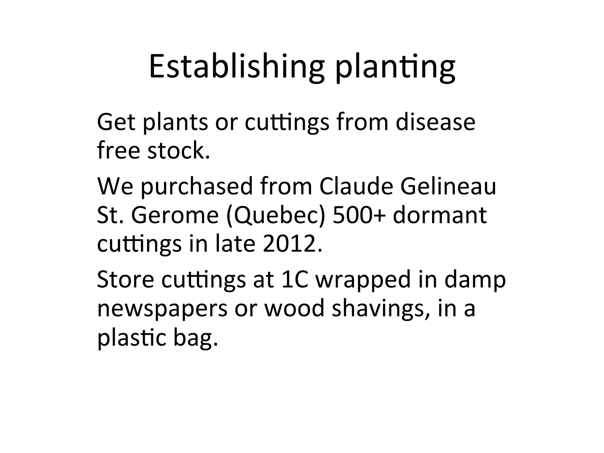 Establishing	
  plan>ng	
  
	
  Get	
  plants	
  or	
  cu`ngs	
  from	
  disease	
  
free	
  stock.	
  
We	
  purchased	
  from	
  Claude	
  Gelineau	
  
St.	
  Gerome	
  (Quebec)	
  500+	
  dormant	
  
cu`ngs	
  in	
  late	
  2012.	
  	
  
Store	
  cu`ngs	
  at	
  1C	
  wrapped	
  in	
  damp	
  
newspapers	
  or	
  wood	
  shavings,	
  in	
  a	
  
plas>c	
  bag.	
  
 
