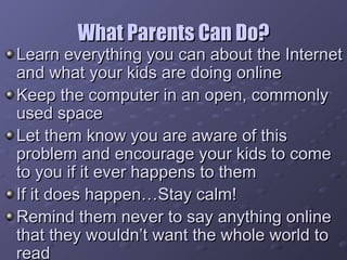 What Parents Can Do? Learn everything you can about the Internet and what your kids are doing online Keep the computer in an open, commonly used space Let them know you are aware of this problem and encourage your kids to come to you if it ever happens to them If it does happen…Stay calm! Remind them never to say anything online that they wouldn’t want the whole world to read 