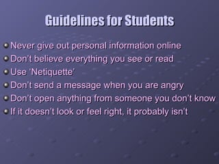 Guidelines for Students Never give out personal information online Don’t believe everything you see or read Use ‘Netiquette’ Don’t send a message when you are angry Don’t open anything from someone you don’t know If it doesn’t look or feel right, it probably isn’t 