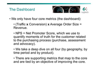 The Dashboard

• We only have four core metrics (the dashboard):
  • (Traffic x Conversion) x Average Order Size =
  Revenue.
  • NPS = Net Promoter Score, which we use to
  quantify moments of truth for the customer related
  to the purchasing process (purchase, assessment
  and advocacy).
  • We take a deep dive on all four (by geography, by
  time period and by product).
  • There are supporting metrics that map to the core
  and are tied by an objective of improving the core.
 