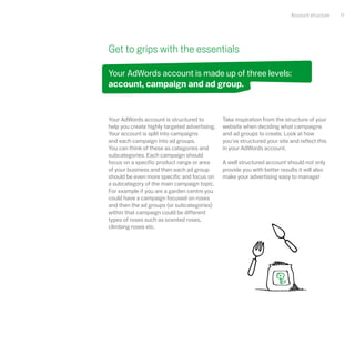 Account structure   11




Get to grips with the essentials

Your AdWords account is made up of three levels:
account, campaign and ad group.


Your AdWords account is structured to          Take inspiration from the structure of your
help you create highly targeted advertising.   website when deciding what campaigns
Your account is split into campaigns           and ad groups to create. Look at how
and each campaign into ad groups.              you've structured your site and reflect this
You can think of these as categories and       in your AdWords account.
subcategories. Each campaign should
focus on a specific product range or area      A well structured account should not only
of your business and then each ad group        provide you with better results it will also
should be even more specific and focus on      make your advertising easy to manage!
a subcategory of the main campaign topic.
For example if you are a garden centre you
could have a campaign focused on roses
and then the ad groups (or subcategories)
within that campaign could be different
types of roses such as scented roses,
climbing roses etc.
 