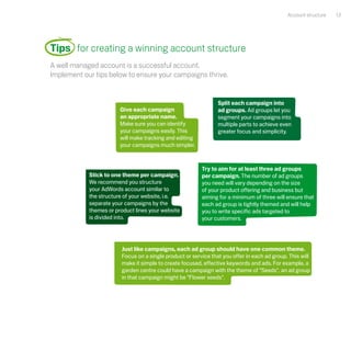 Account structure   13




Tips for creating a winning account structure
A well managed account is a successful account.
Implement our tips below to ensure your campaigns thrive.


                                                                Split each campaign into
                        Give each campaign                      ad groups. Ad groups let you
                        an appropriate name.                    segment your campaigns into
                        Make sure you can identify              multiple parts to achieve even
                        your campaigns easily. This             greater focus and simplicity.
                        will make tracking and editing
                        your campaigns much simpler.



                                                         Try to aim for at least three ad groups
            Stick to one theme per campaign.             per campaign. The number of ad groups
            We recommend you structure                   you need will vary depending on the size
            your AdWords account similar to              of your product offering and business but
            the structure of your website, i.e.          aiming for a minimum of three will ensure that
            separate your campaigns by the               each ad group is tightly themed and will help
            themes or product lines your website         you to write specific ads targeted to
            is divided into.                             your customers.




                        Just like campaigns, each ad group should have one common theme.
                        Focus on a single product or service that you offer in each ad group. This will
                        make it simple to create focused, effective keywords and ads. For example, a
                        garden centre could have a campaign with the theme of "Seeds", an ad group
                        in that campaign might be "Flower seeds".
 