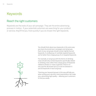 14   Keywords




     Keywords
     Reach the right customers
     Keywords are the roots of your ad campaign. They set the entire advertising
     process in motion. If your potential customers are searching for your product
     or service, they’ll find you more quickly if you’ve chosen the right keywords.




                                           You should think about your keywords in the same way
                                           you have structured your campaigns and ad groups.
                                           Each of your ad groups should contain tightly themed
                                           keywords. A small group of carefully targeted keywords
                                           are far better than a large group of un-targeted keywords.

                                           For example, an ad group with the theme of climbing
                                           roses should only contain keywords specifically related
                                           to climbing roses rather than a large group of keywords
                                           related to flowers or roses in general. There is no
                                           one-size fits all answer but try to aim for between 5
                                           and 50 keywords in each ad group.

                                           Theming your keyword groups in this way will help you
                                           when writing your ads and, most importantly of all, make
                                           your advertising high quality — allowing your customers
                                           to find you easily.
 