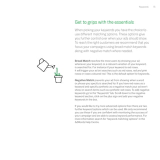Keywords     15




Get to grips with the essentials
When picking your keywords you have the choice to
use different matching options. These options give
you further control over when your ads should show.
To reach the right customers we recommend that you
focus your campaigns using broad match keywords
along with negative match where needed.

Broad Match reaches the most users by showing your ad
whenever your keyword, or a relevant variation of your keyword,
is searched for. For instance if your keyword is red roses,
it will trigger your ad on searches such as red roses, red and pink
roses or roses coloured red. This is the default option for keywords.

Negative Match prevents your ad from showing when a word
or phrase you specify is searched for. If you have red roses as a
keyword and specify synthetic as a negative match your ad won't
show on search terms such as synthetic red roses. To add negative
keywords go to the “Keywords” tab. Scroll down to the negative
keyword section, click on the plus sign and add your negative
keywords in the box.

If you would like to try more advanced options then there are two
further keyword options which can be used. We only recommend
you use these if you are confident with monitoring the success of
your campaign and are able to assess keyword performance. For
more information search for “keyword matching options” in the
AdWords Help Centre.
 