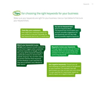 Keywords   17




Tips for choosing the right keywords for your business
Make sure your keywords are right for your business. Use our tips below to fine tune
your keyword lists.

                                                         Try out our keyword tool.
                                                         Stuck for keyword ideas?
          Think like your customers.                     The keyword tool, found within your
          How might your customers search for            account, provides suggestions for
          your product or service? Generally the         new keywords and can also help
          best keywords tend to be 2-3 words long.       identify possible negative keywords.




    Match your keywords to your
    ad text. Each keyword should match the           Regularly review your keywords.
    ad text that it triggers when a potential        Through regular reviews you can remove
    customer searches on Google. To do               keywords which are not providing value
    this, group all the keywords relating to         and learn from the success of your top
    a particular product or service into a           performing keywords.
    specific ad group. You can then create
    an ad that matches these keywords
    so that whatever a user searches for,
    they see an ad that is very relevant to
    their search.                                Use negative keywords. Prevent your ad
                                                 from showing on a search which is not relevant
                                                 for your business. For example if you sell
                                                 lawnmowers you may not want your ad to show
                                                 if a user searches for Lawnmower repairs so
                                                 specify repairs as a negative keyword.
 