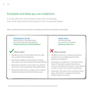 20   Ads




     Examples and ideas you can implement
     It can be difficult to know where to start when writing ads,
     learn what works well and what doesn't from the example below!


     When a potential customer searches for climbing roses the two ads below could appear.




               Climbing Roses On Sale                                                              garden centre
               Special Offer on Climbing Roses.                                                    we sell everything
               Buy Online Now. Next Day Delivery.                                                  you need for your garden
               GardenCentreSite.com/ClimbingRoses                                                  gardencentresite.com



                 What’s right?                                                            What’s wrong?
       •   Headline focuses on the product that’s for sale,                     •   Headline focuses on a company description
           and contains relevant keywords                                           instead of on core selling points and the
                                                                                    keywords that trigger it
       •   Description details specific benefits of buying
           the product from this company (Next Day Delivery)                    •   Description is too general – it would be much
                                                                                    better if it focused on specific products or
       •   Description includes an instruction to customers
                                                                                    services offered by the company – and it doesn’t
           of the action they should take (Buy Online Now)
                                                                                    contain an action the customer should take
       •   Destination URL leads to a page on the company
                                                                                •   Destination URL leads to the company’s home
           website related specifically to climbing roses
                                                                                    page, rather than to a page promoting the
                                                                                    specific product or service




     Please note these examples are fictional and are intended for illustrational purposes only.
 