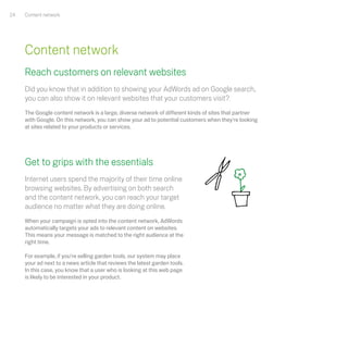 24   Content network




     Content network
     Reach customers on relevant websites
     Did you know that in addition to showing your AdWords ad on Google search,
     you can also show it on relevant websites that your customers visit?
     The Google content network is a large, diverse network of different kinds of sites that partner
     with Google. On this network, you can show your ad to potential customers when they're looking
     at sites related to your products or services.




     Get to grips with the essentials
     Internet users spend the majority of their time online
     browsing websites. By advertising on both search
     and the content network, you can reach your target
     audience no matter what they are doing online.
     When your campaign is opted into the content network, AdWords
     automatically targets your ads to relevant content on websites.
     This means your message is matched to the right audience at the
     right time.

     For example, if you're selling garden tools, our system may place
     your ad next to a news article that reviews the latest garden tools.
     In this case, you know that a user who is looking at this web page
     is likely to be interested in your product.
 