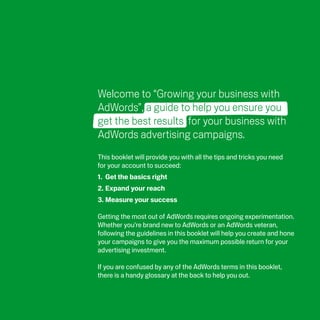 Welcome to “Growing your business with
AdWords”, a guide to help you ensure you
get the best results for your business with
AdWords advertising campaigns.
This booklet will provide you with all the tips and tricks you need
for your account to succeed:
1. Get the basics right
2. Expand your reach
3. Measure your success

Getting the most out of AdWords requires ongoing experimentation.
Whether you’re brand new to AdWords or an AdWords veteran,
following the guidelines in this booklet will help you create and hone
your campaigns to give you the maximum possible return for your
advertising investment.

If you are confused by any of the AdWords terms in this booklet,
there is a handy glossary at the back to help you out.
 