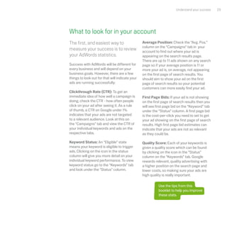 Understand your success   29




What to look for in your account
The first, and easiest way to                    Average Position: Check the “Avg. Pos.”
                                                 column on the “Campaigns” tab in your
measure your success is to review                account to find out where your ad is
your AdWords statistics.                         appearing on the search results page.
                                                 There are up to 11 ads shown on any search
Success with AdWords will be different for       page so if your average position is 11 or
every business and will depend on your           more your ad is, on average, not appearing
business goals. However, there are a few         on the first page of search results. You
things to look out for that will indicate your   should aim to show your ad on the first
ads are running successfully:                    page of search results so your potential
                                                 customers can more easily find your ad.
Clickthrough Rate (CTR): To get an
immediate idea of how well a campaign is         First Page Bids: If your ad is not showing
doing, check the CTR - how often people          on the first page of search results then you
click on your ad after seeing it. As a rule      will see first page bid on the “Keyword” tab
of thumb, a CTR on Google under 1%               under the “Status” column. A first page bid
indicates that your ads are not targeted         is the cost-per-click you need to set to get
to a relevant audience. Look at this on          your ad showing on the first page of search
the “Campaigns” tab and view the CTR of          results. High first page bid estimates can
your individual keywords and ads on the          indicate that your ads are not as relevant
respective tabs.                                 as they could be.

Keyword Status: An “Eligible” state              Quality Score: Each of your keywords is
means your keyword is eligible to trigger        given a quality score which can be found
ads. Clicking on the icon in the status          by clicking on the icon in the “Status”
column will give you more detail on your         column on the “Keywords” tab. Google
individual keyword performance. To view          rewards relevant, quality advertising with
keyword status go to the “Keywords” tab          a higher position on the search page and
and look under the "Status" column.              lower costs, so making sure your ads are
                                                 high quality is really important.

                                                           Use the tips from this
                                                           booklet to help you improve
                                                           these stats.
 