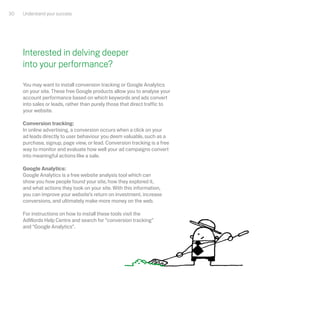 30   Understand your success




     Interested in delving deeper
     into your performance?
     You may want to install conversion tracking or Google Analytics
     on your site. These free Google products allow you to analyse your
     account performance based on which keywords and ads convert
     into sales or leads, rather than purely those that direct traffic to
     your website.

     Conversion tracking:
     In online advertising, a conversion occurs when a click on your
     ad leads directly to user behaviour you deem valuable, such as a
     purchase, signup, page view, or lead. Conversion tracking is a free
     way to monitor and evaluate how well your ad campaigns convert
     into meaningful actions like a sale.

     Google Analytics:
     Google Analytics is a free website analysis tool which can
     show you how people found your site, how they explored it,
     and what actions they took on your site. With this information,
     you can improve your website’s return on investment, increase
     conversions, and ultimately make more money on the web.

     For instructions on how to install these tools visit the
     AdWords Help Centre and search for “conversion tracking”
     and “Google Analytics”.
 