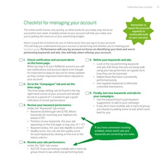 Understand your success   31




Checklist for managing your account                                                            remember to
                                                                                            repeat this process
The online world moves very quickly, so what works for you today may not be as                  regularly to
successful next week. A weekly review of your account will help you make sure                continually build
you're getting the most out of your advertising budget.                                      on your success.

Here's a quick list of actions for you to follow every time you log in to your account.
This will help you understand how your account is performing and whether you're meeting your
business goals. Performance will vary by account so focus on identifying your best and worst
performing keywords and ads, this will help when refining your account.

1. Check notification and account alerts                   5. Refine your keywords and ads.
   on the home page.                                          • Look at the top performing keywords
   When you log in to your AdWords account you will             and ads. Edit those that are not doing well,
   see notifications and account alerts from Google.            using your top performers as a guide as to
   It's important to keep an eye out for these updates          how they can be improved.
   as they contain important information relevant to          • Delete those that have consistently
   your account.                                                performed poorly.
2. Go to the “Campaigns” tab and set the                      • Use negative keywords to eliminate
   time range.                                                  unwanted impressions.
   The time range setting can be found in the top
   right-hand corner of your account and should            6. Finally, test new keywords and ads for
   be set to a period of 1-4 weeks to get a good              your campaigns.
   indication of recent performance.                          • Use the keyword tool to get keyword
                                                                 suggestions to add to your campaign.
3. Review your keyword performance.                           • If you don't have multiple ads in each ad group,
   Under the “Keywords” tab review:                              you should try adding some to test which work
   • Keyword clickthrough rate (CTR). Which                      best for you.
     keywords are receiving your highest and
     lowest CTR?
   • Position of your keywords. Are your ads
     appearing on the first page i.e avg. pos. of 1 -11?
   • Keyword status. Are your ads eligible to show?            If you have conversion tracking
   • Quality score. You can see the quality score              enabled, check which ads and
     for each keyword by clicking on the icon in the           keywords are converting into sales.
     status column.
4. Review your ads performance.
   Under the "Ads" tab review:
   • Ad CTR. If you are testing multiple ads in each ad
     group check to see which are performing best.
 