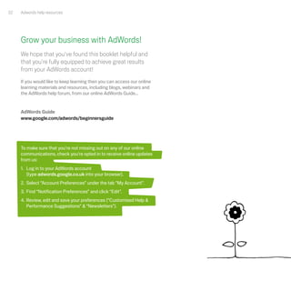 32   Adwords help resources




     Grow your business with AdWords!
     We hope that you've found this booklet helpful and
     that you're fully equipped to achieve great results
     from your AdWords account!
     If you would like to keep learning then you can access our online
     learning materials and resources, including blogs, webinars and
     the AdWords help forum, from our online AdWords Guide...


     AdWords Guide
     www.google.com/adwords/beginnersguide




     To make sure that you're not missing out on any of our online
     communications, check you're opted in to receive online updates
     from us:
     1. Log in to your AdWords account
        (type adwords.google.co.uk into your browser).
     2. Select “Account Preferences” under the tab “My Account”.
     3. Find “Notification Preferences” and click “Edit”.
     4. Review, edit and save your preferences (“Customised Help &
        Performance Suggestions” & “Newsletters”).
 