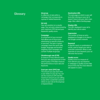 Glossary   Ad group
           A collection of ads within a
                                                 Destination URL
                                                 The web page on which a user will
           campaign that corresponds to          land after clicking on your ad. It
           a group of related keywords.          doesn’t have to be your site’s main
                                                 page. Also called a landing page.
           Ad rank
           Your ad’s position on a results       Display URL
           page. Your ad rank is determined by   The URL displayed in your ad to
           your maximum CPC bid and your         identify your site to users.
           keywords’ quality score.
                                                 Impression
           Campaign                              The number of times an ad is
           A component of your account           displayed on Google or on sites in
           that allows you to focus your         the Google content network.
           advertising on specific products
           or services. The ads in a given       Keyword
           campaign share the same daily         A specific word, or combination of
           budget, language and location         words, used to target your ads to
           targeting. Each campaign can          potential customers. When a user
           contain multiple ad groups.           searches on your keyword, your ad
                                                 will enter the auction.
           Clickthrough rate (CTR)
           A measure of how relevant users       Quality score
           find your ads and keywords to their   Quality score is a measure of
           search query. CTR helps measure       how relevant your ad, keyword,
           the performance of your ads and       or webpage is. Quality scores help
           keywords.                             ensure that only the most relevant
                                                 ads appear to users.
           Cost-per-click (CPC) bid
           The amount you pay each time
           a user clicks on your ad. You can
           set the maximum CPC bid (the
           maximum amount you are willing
           to pay when a potential customer
           clicks on your ad) at the ad group
           or keyword level.
 