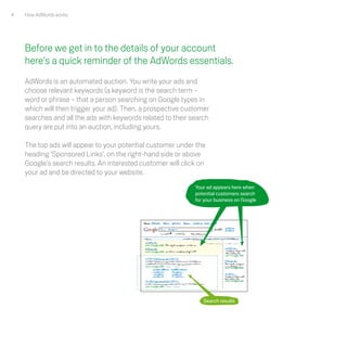 4   How AdWords works




    Before we get in to the details of your account
    here's a quick reminder of the AdWords essentials.
    AdWords is an automated auction. You write your ads and
    choose relevant keywords (a keyword is the search term –
    word or phrase – that a person searching on Google types in
    which will then trigger your ad). Then, a prospective customer
    searches and all the ads with keywords related to their search
    query are put into an auction, including yours.

    The top ads will appear to your potential customer under the
    heading ‘Sponsored Links’, on the right-hand side or above
    Google's search results. An interested customer will click on
    your ad and be directed to your website.
                                                             Your ad appears here when
                                                             potential customers search
                                                             for your business on Google




                                                     -




                                                     -




                                                                Search results
 