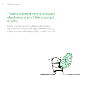 6   How AdWords works




    The most important thing to think about
    when looking at your AdWords account
    is quality.
    Google rewards relevant, quality advertising with a
    higher position on the search page and lower costs, so
    making sure your ads are high quality is really important.
 