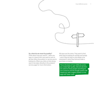 How AdWords works    7




So, what do we mean by quality?                All users are the same. They want to find
Think about how you search... when you         what they're looking for quickly and simply
type in a search term you want to see an       – and if they do they're more likely to be
ad that offers the product or service you're   interested in what they find and make a
looking for. When you click on that ad you     purchase or enquiry.
want to be taken directly to the product/
service page for more information.              This is the basis of how AdWords works:
                                                you create high-quality, relevant ads that
                                                are useful to those people searching for
                                                your products and the Google system will
                                                reward you with a higher position on the
                                                page and lower costs.
 