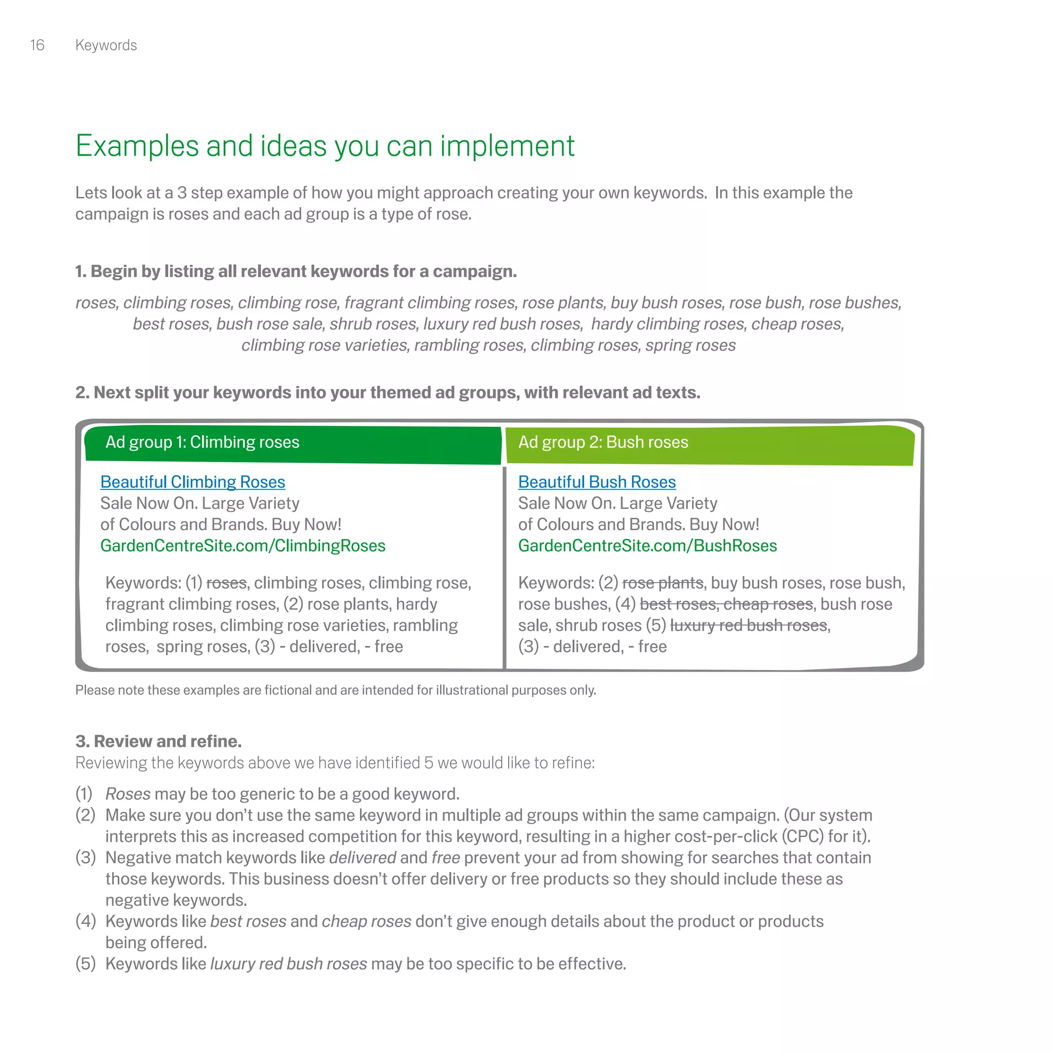 16   Keywords




     Examples and ideas you can implement
     Lets look at a 3 step example of how you might approach creating your own keywords. In this example the
     campaign is roses and each ad group is a type of rose.


     1. Begin by listing all relevant keywords for a campaign.
     roses, climbing roses, climbing rose, fragrant climbing roses, rose plants, buy bush roses, rose bush, rose bushes,
             best roses, bush rose sale, shrub roses, luxury red bush roses, hardy climbing roses, cheap roses,
                            climbing rose varieties, rambling roses, climbing roses, spring roses

     2. Next split your keywords into your themed ad groups, with relevant ad texts.

          Ad group 1: Climbing roses                                              Ad group 2: Bush roses

         Beautiful Climbing Roses                                                 Beautiful Bush Roses
         Sale Now On. Large Variety                                               Sale Now On. Large Variety
         of Colours and Brands. Buy Now!                                          of Colours and Brands. Buy Now!
         GardenCentreSite.com/ClimbingRoses                                       GardenCentreSite.com/BushRoses

          Keywords: (1) roses, climbing roses, climbing rose,                     Keywords: (2) rose plants, buy bush roses, rose bush,
          fragrant climbing roses, (2) rose plants, hardy                         rose bushes, (4) best roses, cheap roses, bush rose
          climbing roses, climbing rose varieties, rambling                       sale, shrub roses (5) luxury red bush roses,
          roses, spring roses, (3) - delivered, - free                            (3) - delivered, - free

     Please note these examples are fictional and are intended for illustrational purposes only.


     3. Review and refine.
     Reviewing the keywords above we have identified 5 we would like to refine:
     (1) Roses may be too generic to be a good keyword.
     (2) Make sure you don’t use the same keyword in multiple ad groups within the same campaign. (Our system
         interprets this as increased competition for this keyword, resulting in a higher cost-per-click (CPC) for it).
     (3) Negative match keywords like delivered and free prevent your ad from showing for searches that contain
         those keywords. This business doesn’t offer delivery or free products so they should include these as
         negative keywords.
     (4) Keywords like best roses and cheap roses don’t give enough details about the product or products
         being offered.
     (5) Keywords like luxury red bush roses may be too specific to be effective.
 