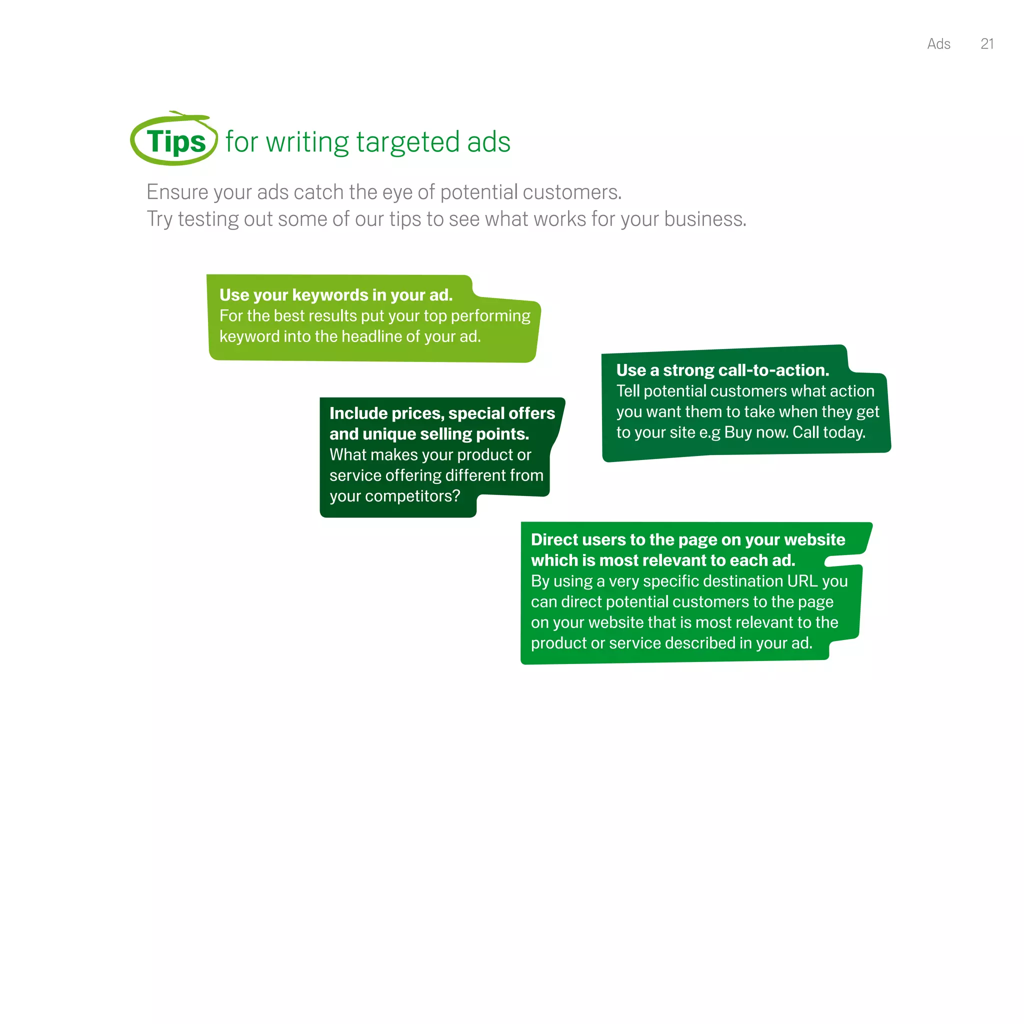 Ads   21




Tips for writing targeted ads
Ensure your ads catch the eye of potential customers.
Try testing out some of our tips to see what works for your business.


        Use your keywords in your ad.
        For the best results put your top performing
        keyword into the headline of your ad.
                                                                  Use a strong call-to-action.
                                                                  Tell potential customers what action
                       Include prices, special offers             you want them to take when they get
                       and unique selling points.                 to your site e.g Buy now. Call today.
                       What makes your product or
                       service offering different from
                       your competitors?

                                                       Direct users to the page on your website
                                                       which is most relevant to each ad.
                                                       By using a very specific destination URL you
                                                       can direct potential customers to the page
                                                       on your website that is most relevant to the
                                                       product or service described in your ad.
 