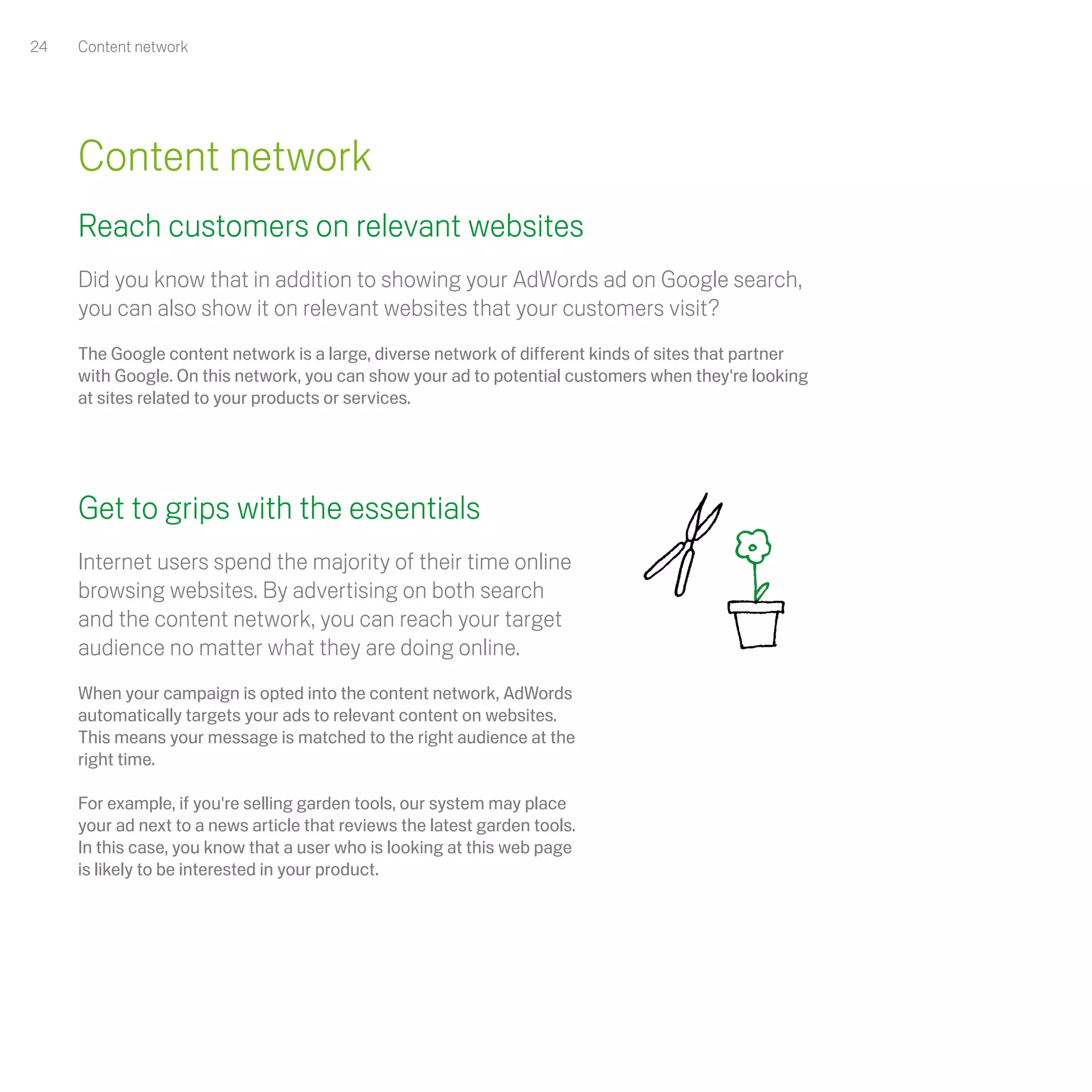24   Content network




     Content network
     Reach customers on relevant websites
     Did you know that in addition to showing your AdWords ad on Google search,
     you can also show it on relevant websites that your customers visit?
     The Google content network is a large, diverse network of different kinds of sites that partner
     with Google. On this network, you can show your ad to potential customers when they're looking
     at sites related to your products or services.




     Get to grips with the essentials
     Internet users spend the majority of their time online
     browsing websites. By advertising on both search
     and the content network, you can reach your target
     audience no matter what they are doing online.
     When your campaign is opted into the content network, AdWords
     automatically targets your ads to relevant content on websites.
     This means your message is matched to the right audience at the
     right time.

     For example, if you're selling garden tools, our system may place
     your ad next to a news article that reviews the latest garden tools.
     In this case, you know that a user who is looking at this web page
     is likely to be interested in your product.
 