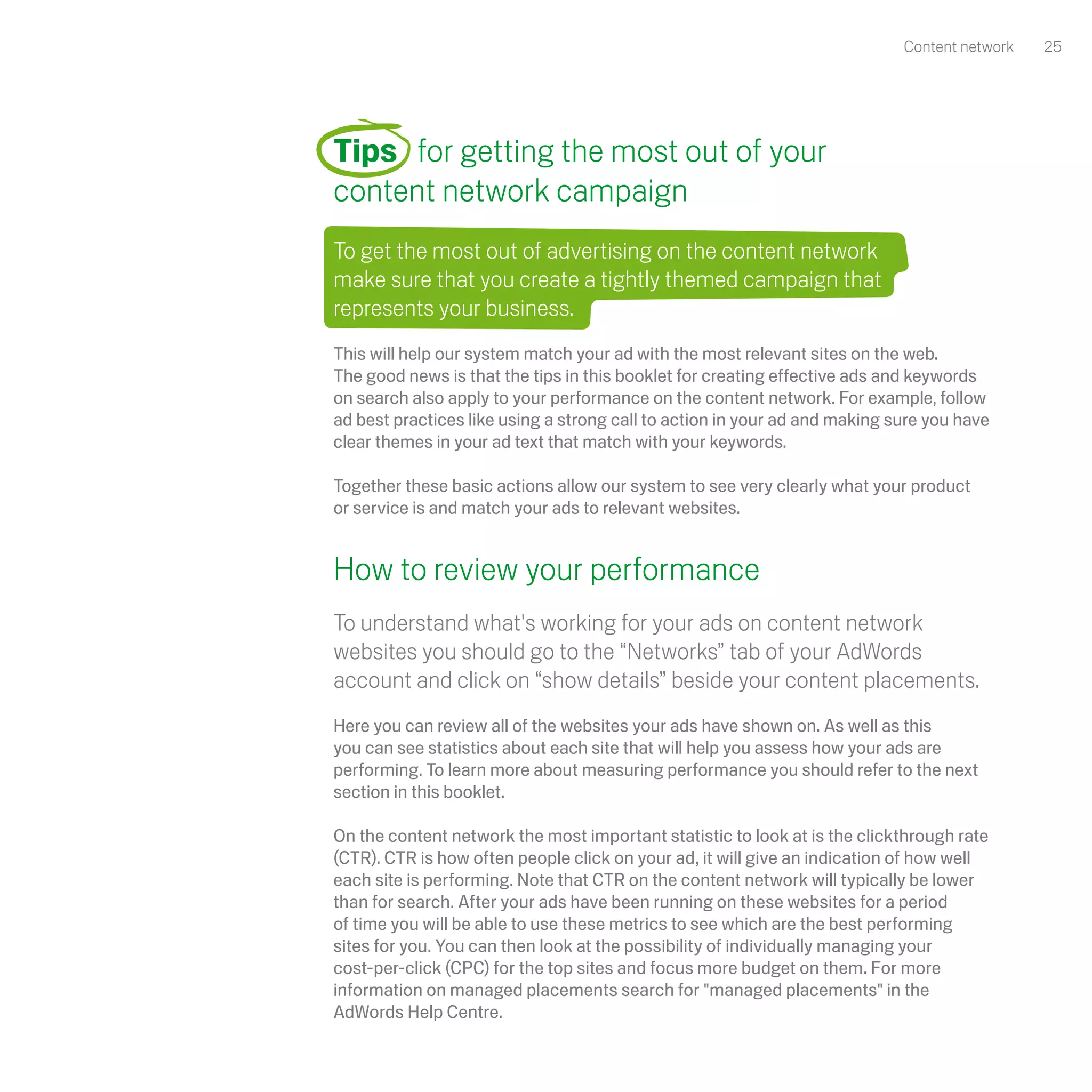 Content network   25




Tips for getting the most out of your
content network campaign
To get the most out of advertising on the content network
make sure that you create a tightly themed campaign that
represents your business.
This will help our system match your ad with the most relevant sites on the web.
The good news is that the tips in this booklet for creating effective ads and keywords
on search also apply to your performance on the content network. For example, follow
ad best practices like using a strong call to action in your ad and making sure you have
clear themes in your ad text that match with your keywords.

Together these basic actions allow our system to see very clearly what your product
or service is and match your ads to relevant websites.


How to review your performance
To understand what's working for your ads on content network
websites you should go to the “Networks” tab of your AdWords
account and click on “show details” beside your content placements.
Here you can review all of the websites your ads have shown on. As well as this
you can see statistics about each site that will help you assess how your ads are
performing. To learn more about measuring performance you should refer to the next
section in this booklet.

On the content network the most important statistic to look at is the clickthrough rate
(CTR). CTR is how often people click on your ad, it will give an indication of how well
each site is performing. Note that CTR on the content network will typically be lower
than for search. After your ads have been running on these websites for a period
of time you will be able to use these metrics to see which are the best performing
sites for you. You can then look at the possibility of individually managing your
cost-per-click (CPC) for the top sites and focus more budget on them. For more
information on managed placements search for "managed placements" in the
AdWords Help Centre.
 