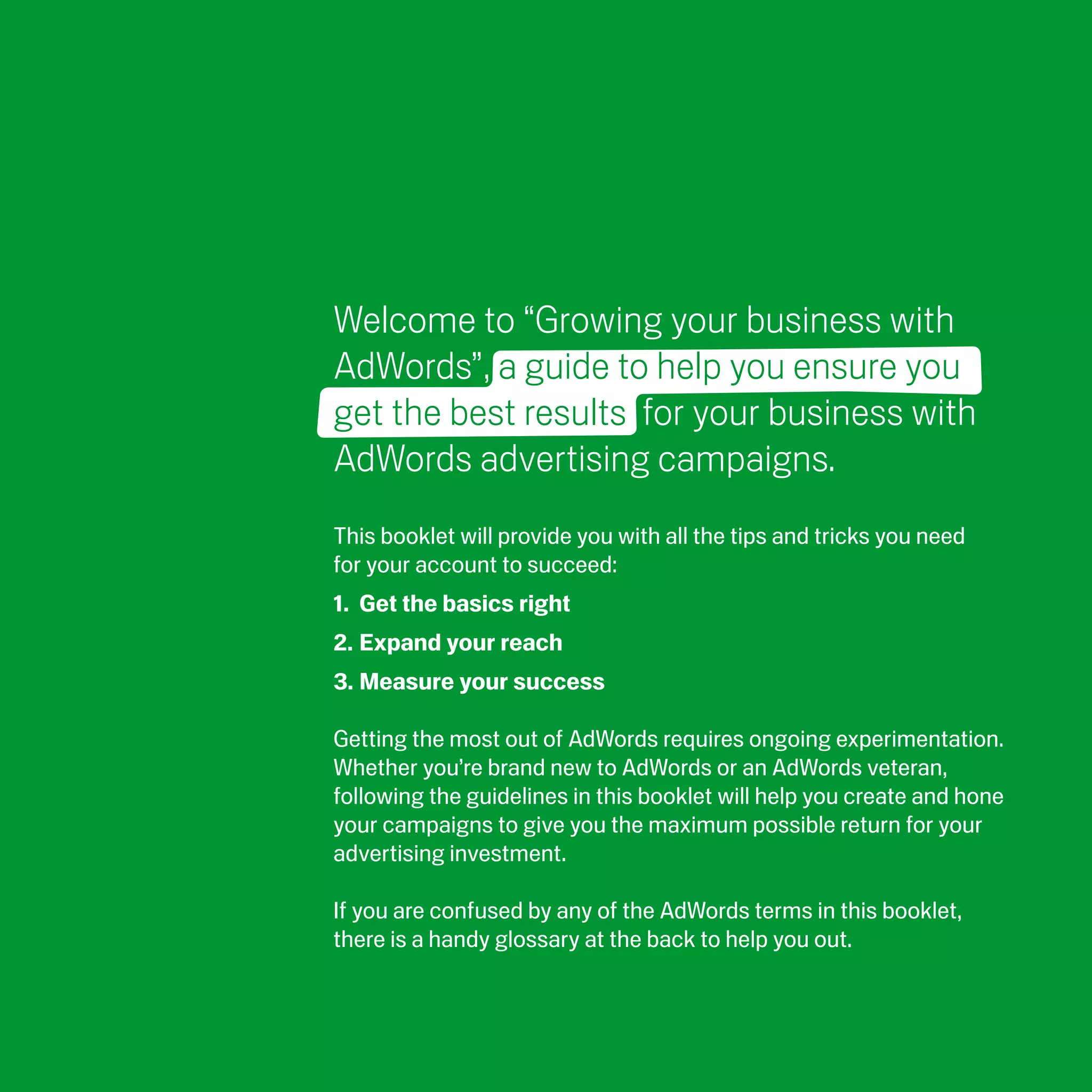 Welcome to “Growing your business with
AdWords”, a guide to help you ensure you
get the best results for your business with
AdWords advertising campaigns.
This booklet will provide you with all the tips and tricks you need
for your account to succeed:
1. Get the basics right
2. Expand your reach
3. Measure your success

Getting the most out of AdWords requires ongoing experimentation.
Whether you’re brand new to AdWords or an AdWords veteran,
following the guidelines in this booklet will help you create and hone
your campaigns to give you the maximum possible return for your
advertising investment.

If you are confused by any of the AdWords terms in this booklet,
there is a handy glossary at the back to help you out.
 