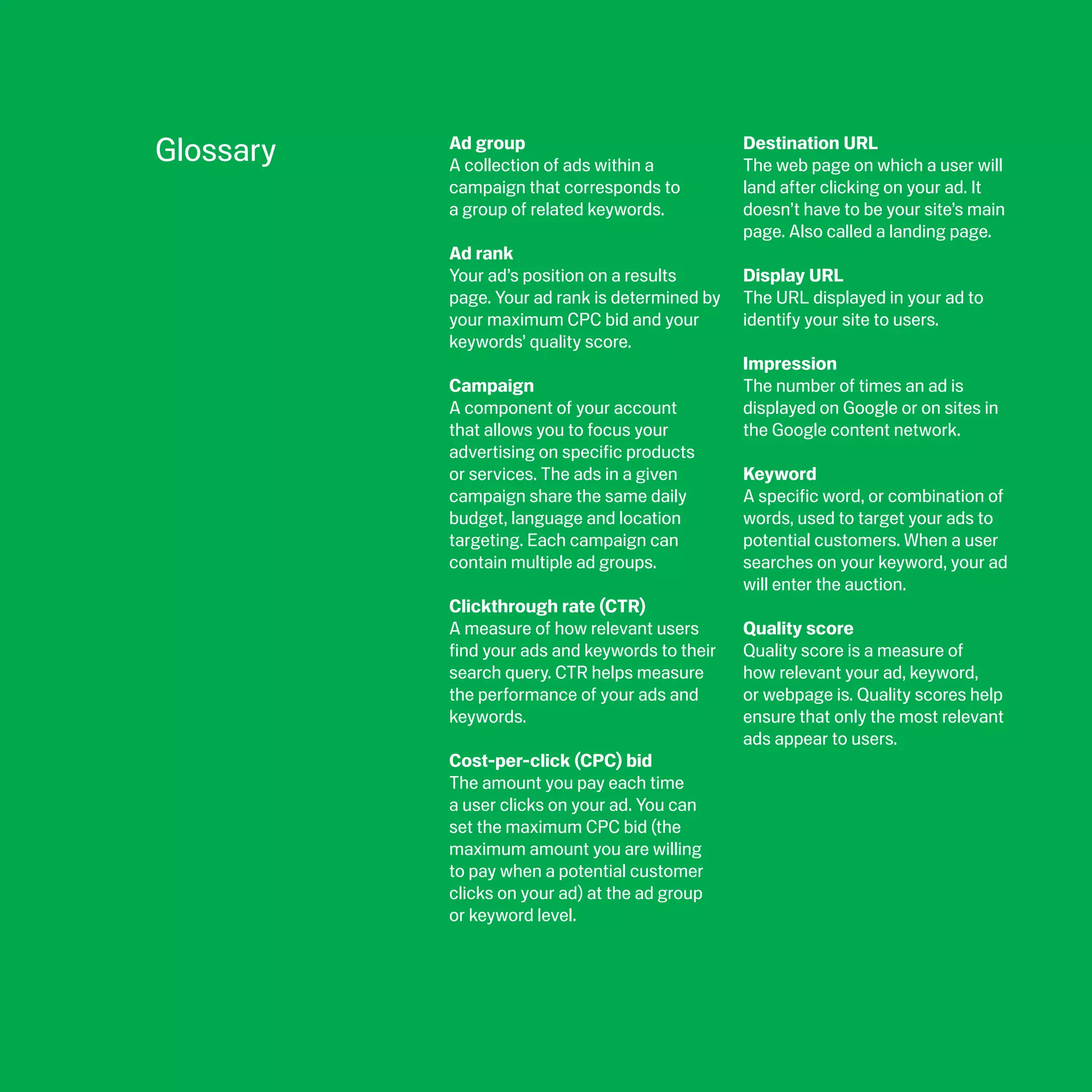 Glossary   Ad group
           A collection of ads within a
                                                 Destination URL
                                                 The web page on which a user will
           campaign that corresponds to          land after clicking on your ad. It
           a group of related keywords.          doesn’t have to be your site’s main
                                                 page. Also called a landing page.
           Ad rank
           Your ad’s position on a results       Display URL
           page. Your ad rank is determined by   The URL displayed in your ad to
           your maximum CPC bid and your         identify your site to users.
           keywords’ quality score.
                                                 Impression
           Campaign                              The number of times an ad is
           A component of your account           displayed on Google or on sites in
           that allows you to focus your         the Google content network.
           advertising on specific products
           or services. The ads in a given       Keyword
           campaign share the same daily         A specific word, or combination of
           budget, language and location         words, used to target your ads to
           targeting. Each campaign can          potential customers. When a user
           contain multiple ad groups.           searches on your keyword, your ad
                                                 will enter the auction.
           Clickthrough rate (CTR)
           A measure of how relevant users       Quality score
           find your ads and keywords to their   Quality score is a measure of
           search query. CTR helps measure       how relevant your ad, keyword,
           the performance of your ads and       or webpage is. Quality scores help
           keywords.                             ensure that only the most relevant
                                                 ads appear to users.
           Cost-per-click (CPC) bid
           The amount you pay each time
           a user clicks on your ad. You can
           set the maximum CPC bid (the
           maximum amount you are willing
           to pay when a potential customer
           clicks on your ad) at the ad group
           or keyword level.
 