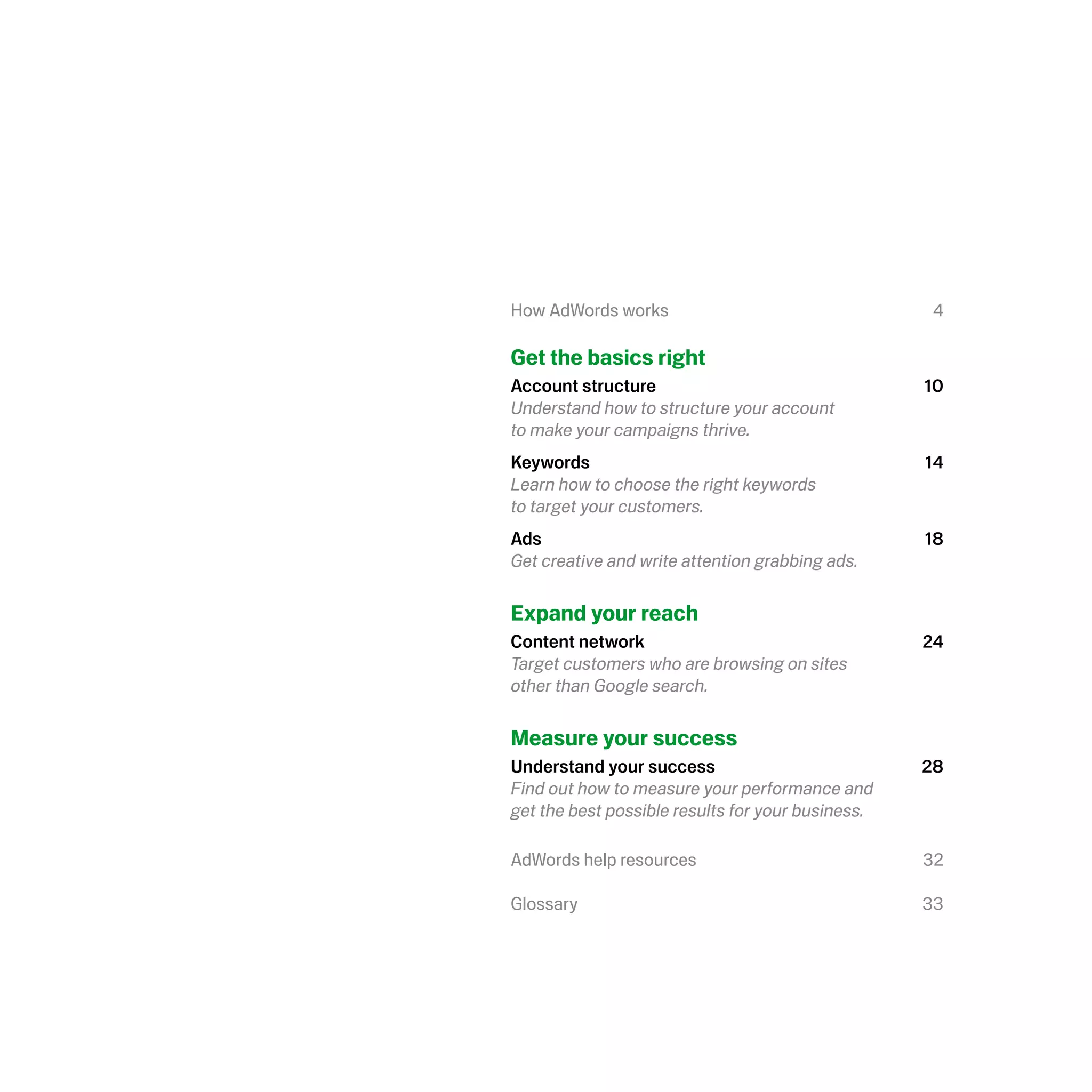 How AdWords works                                   4

Get the basics right
Account structure                                  10
Understand how to structure your account
to make your campaigns thrive.
Keywords                                           14
Learn how to choose the right keywords
to target your customers.
Ads                                                18
Get creative and write attention grabbing ads.

Expand your reach
Content network                                    24
Target customers who are browsing on sites
other than Google search.

Measure your success
Understand your success                            28
Find out how to measure your performance and
get the best possible results for your business.

AdWords help resources                             32

Glossary                                           33
 