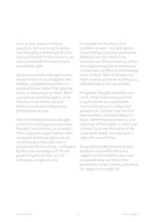 9 Personal agilityGrowing Agility 9
Look at your answers to these
questions. Are you trying to ignore
your thoughts and feelings? Are you
buying into them? If the answer is yes,
you could benefit from being more
emotionally agile.
Being more emotionally agile means
being mindful of your thoughts and
feelings, and addressing them in a
purposeful way, rather than ignoring
them, or obsessing over them. When
you achieve emotional agility, you’ll
find that it can help to cut your
levels of stress and improve your
performance at work.
The trick to being emotionally agile
is not to try and suppress your inner
thoughts and instincts, or to accept
them unquestioningly. Instead, when
we display emotional agility, we are
analytical, goal-focussed, and in
possession of total clarity - unclouded
by the inner monologue of ‘I’m not
good enough to do this’, or ‘my
colleagues are ignoring me’.
It’s normal and healthy to feel
emotions at work - trying to ignore
those feelings is counter-productive.
Emotions are the result of the
situations we find ourselves in; rather
than suppressing your emotions you
should make an effort to acknowledge
them instead. Take a brief pause to
listen to what your brain is telling you,
and then take action accordingly.
If negative thoughts dominate your
mind, rather than forcing yourself
to ignore them you may benefit
from a brief pause to realign your
perspective. Consider how much of
that emotion is based on objective
facts, rather than assumptions, and
how much of the matter is within your
control. Try to see the reality of the
issue more clearly, and approach it
with calm, assured logic.
Being able to take the reins of your
emotions and swiftly check any
negative patterns before they take
charge will allow you to be more
productive, driven, healthy, and above
all, happy in your daily life.
 