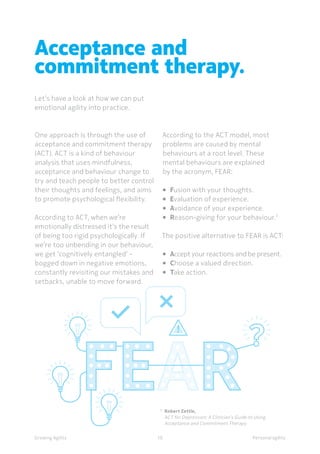 Personal agilityGrowing Agility
7 	
Robert Zettle,
	 ACT for Depression: A Clinician’s Guide to Using 		
	 Acceptance and Commitment Therapy
One approach is through the use of
acceptance and commitment therapy
(ACT). ACT is a kind of behaviour
analysis that uses mindfulness,
acceptance and behaviour change to
try and teach people to better control
their thoughts and feelings, and aims
to promote psychological flexibility.
According to ACT, when we’re
emotionally distressed it’s the result
of being too rigid psychologically. If
we’re too unbending in our behaviour,
we get ‘cognitively entangled’ -
bogged down in negative emotions,
constantly revisiting our mistakes and
setbacks, unable to move forward.
Acceptance and
commitment therapy.
Let’s have a look at how we can put
emotional agility into practice.
10
According to the ACT model, most
problems are caused by mental
behaviours at a root level. These
mental behaviours are explained
by the acronym, FEAR:
•	 Fusion with your thoughts.
•	 Evaluation of experience.
•	 Avoidance of your experience.
•	 Reason-giving for your behaviour.7
The positive alternative to FEAR is ACT:
•	 Accept your reactions and be present.
•	 Choose a valued direction.
•	 Take action.
 