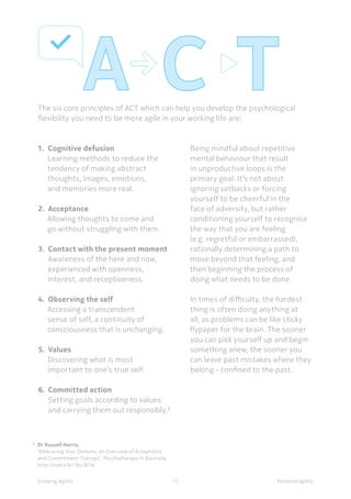 Personal agilityGrowing Agility
8
	 Dr Russell Harris,
	 ‘Embracing Your Demons: an Overview of Acceptance 	
	 and Commitment Therapy’, Psychotherapy in Australia, 	
	 http://nokia.ly/18o2K1w
The six core principles of ACT which can help you develop the psychological
flexibility you need to be more agile in your working life are:
11
1.	 Cognitive defusion
Learning methods to reduce the
tendency of making abstract
thoughts, images, emotions,
and memories more real.
2.	Acceptance
Allowing thoughts to come and
go without struggling with them.
3.	 Contact with the present moment
	 Awareness of the here and now,
	 experienced with openness, 	
	 interest, and receptiveness.
4.	 Observing the self
Accessing a transcendent
sense of self, a continuity of
consciousness that is unchanging.
5.	Values
Discovering what is most
important to one’s true self.
6.	 Committed action
	 Setting goals according to values 	
	 and carrying them out responsibly.8
Being mindful about repetitive
mental behaviour that result
in unproductive loops is the
primary goal. It’s not about
ignoring setbacks or forcing
yourself to be cheerful in the
face of adversity, but rather
conditioning yourself to recognise
the way that you are feeling
(e.g. regretful or embarrassed),
rationally determining a path to
move beyond that feeling, and
then beginning the process of
doing what needs to be done.
In times of difficulty, the hardest
thing is often doing anything at
all, as problems can be like sticky
flypaper for the brain. The sooner
you can pick yourself up and begin
something anew, the sooner you
can leave past mistakes where they
belong - confined to the past.
 