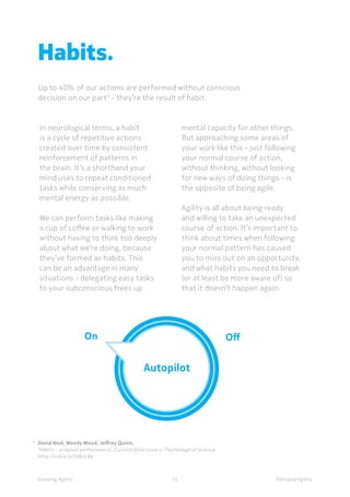 Personal agilityGrowing Agility
Habits.
Up to 40% of our actions are performed without conscious
decision on our part9
- they’re the result of habit.
In neurological terms, a habit
is a cycle of repetitive actions
created over time by consistent
reinforcement of patterns in
the brain. It’s a shorthand your
mind uses to repeat conditioned
tasks while conserving as much
mental energy as possible.
We can perform tasks like making
a cup of coffee or walking to work
without having to think too deeply
about what we’re doing, because
they’ve formed as habits. This
can be an advantage in many
situations - delegating easy tasks
to your subconscious frees up
mental capacity for other things.
But approaching some areas of
your work like this - just following
your normal course of action,
without thinking, without looking
for new ways of doing things - is
the opposite of being agile.
Agility is all about being ready
and willing to take an unexpected
course of action. It’s important to
think about times when following
your normal pattern has caused
you to miss out on an opportunity,
and what habits you need to break
(or at least be more aware of) so
that it doesn’t happen again.
5 	
Mihály Csíkszentmihályi,
	 Flow: The Psychology of the Optimal Experience
12
7 	
David Neal, Wendy Wood, Jeffrey Quinn,	
	 ‘Habits - a repeat performance’, Current Directions in Psychological Science
	http://nokia.ly/1d9JL8e
 