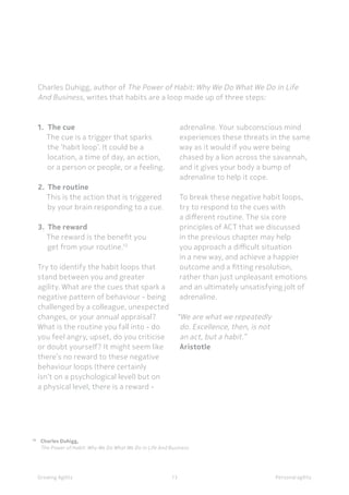 13 Personal agilityGrowing Agility
10 	
Charles Duhigg, 	
	 The Power of Habit: Why We Do What We Do in Life And Business
Charles Duhigg, author of The Power of Habit: Why We Do What We Do in Life
And Business, writes that habits are a loop made up of three steps:
1.	 The cue
The cue is a trigger that sparks
the ‘habit loop’. It could be a
location, a time of day, an action,
or a person or people, or a feeling.
2.	 The routine
This is the action that is triggered
by your brain responding to a cue.
3.	 The reward
The reward is the benefit you
get from your routine.10
Try to identify the habit loops that
stand between you and greater
agility. What are the cues that spark a
negative pattern of behaviour - being
challenged by a colleague, unexpected
changes, or your annual appraisal?
What is the routine you fall into - do
you feel angry, upset, do you criticise
or doubt yourself? It might seem like
there’s no reward to these negative
behaviour loops (there certainly
isn’t on a psychological level) but on
a physical level, there is a reward -
adrenaline. Your subconscious mind
experiences these threats in the same
way as it would if you were being
chased by a lion across the savannah,
and it gives your body a bump of
adrenaline to help it cope.
To break these negative habit loops,
try to respond to the cues with
a different routine. The six core
principles of ACT that we discussed
in the previous chapter may help
you approach a difficult situation
in a new way, and achieve a happier
outcome and a fitting resolution,
rather than just unpleasant emotions
and an ultimately unsatisfying jolt of
adrenaline.
“We are what we repeatedly
do. Excellence, then, is not
an act, but a habit.” 
Aristotle
 
