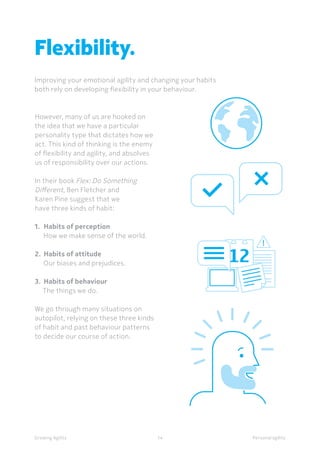 Personal agilityGrowing Agility
However, many of us are hooked on
the idea that we have a particular
personality type that dictates how we
act. This kind of thinking is the enemy
of flexibility and agility, and absolves
us of responsibility over our actions.
In their book Flex: Do Something
Different, Ben Fletcher and
Karen Pine suggest that we
have three kinds of habit:
1.	 Habits of perception
How we make sense of the world.
2.	 Habits of attitude
Our biases and prejudices.
3.	 Habits of behaviour
The things we do.
We go through many situations on
autopilot, relying on these three kinds
of habit and past behaviour patterns
to decide our course of action.
Flexibility.
Improving your emotional agility and changing your habits
both rely on developing flexibility in your behaviour.
14
 