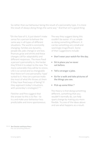 Personal agilityGrowing Agility
So rather than our behaviour being the result of a personality type, it is more
the result of always doing things the same way.11
And that isn’t a good thing:
15
“On the face of it, it just doesn’t make
sense for a person to behave the
same way in all types of different
situations. The world is constantly
changing, families are dynamic,
people die, jobs change or are lost,
finances grow and shrink and these
changes call for adaptability and
different responses. The more fixed
a person’s personality is, the harder
they’ll find it to adapt to the new. The
more vulnerable they will be to stress.
Life is so varied and so changeable
that there isn’t one personality ‘type’
suited to it. How can a person make
the most of what life throws at them
if they have fixed ways of being? If
they approach today’s situations
with yesterday’s strategies?.” 12
Fletcher and Pine suggest that
the answer to this is to flex - to
try and make your behaviour less
predictable and more spontaneous.
The way they suggest doing this
couldn’t be easier: it’s as simple
as doing something different. It
can be something very small and
seemingly insignificant. Some
of their suggestions include:
• 		Don’t wear your watch for the day.
• 		Sit in place you’ve never
		sat before.
• 		Tell a stranger a joke.
• 		Go for a walk and take pictures of 	
		the things you see.
• 		Pick up some litter.13
The theory is that doing something
different, something that you
wouldn’t normally do, can help
spark change by making you more
flexible. Try one of the ideas above
and see what happens as a result.
11,12, 13
Ben Fletcher and Karen Pine,v 	
	 Flex: Do Something Different
 
