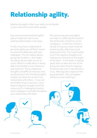 Personal agilityGrowing Agility
Your personal and emotional agility
play an important role in your
working relationships in two ways.
Firstly, if you have a high level of
personal agility you will find it easier
to work and collaborate with your
colleagues. This isn’t about always
giving way to others - that might
not always be the right course of
action. What it’s really about is being
able to be flexible in your behaviour
and reactions. Those unpleasant
thoughts and difficult emotions that
we discussed in the ‘Emotional agility’
chapter are often the result of our
interactions with others - if you can
be mindful of your reactions, move
beyond negative thoughts and find
a way out of a challenging situation
with a colleague it will help strengthen
your relationship with them.
Relationship agility.
Relationship agility refers your ability to be flexible
in your interactions with other people.
18
The second way personal agility
can help is in affecting the mood of
the whole team. Emotions can be
contagious - in the hive-mind of a
closely-knit group a bad mood can
spread quickly, affecting morale
and productivity. This is particularly
true if the negative thoughts and
feelings are coming from the leader
of the team - if the leader is feeling
good, then so does the rest of the
group, but when they let negative
emotions take over, it spreads like a
virus, affecting every aspect of the
group dynamic. This can happen
without us even realising it.
 