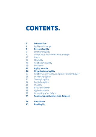 2		 Introduction
4 		 Agility and change	
6		 Personal agility
8	 	 Emotional agility
10	 Acceptance and commitment therapy	
12	Habits	
14 	 Flexibility	
18	 Relationship agility
20	Resilience
22	 Agility at scale
26	 Organisational agility
27	 Volatility, uncertainty, complexity and ambiguity
28	 Leadership agility
31	 Strategic agility	
34	 Portfolio agility	
35	 IT Agility
36	 BYOD and BMAD	
38	 Agile absoption
39	 Innovating after failure	
41	 Spotting opportunities (and dangers)
44	Conclusion	
45	 Reading list	
CONTENTS.
 