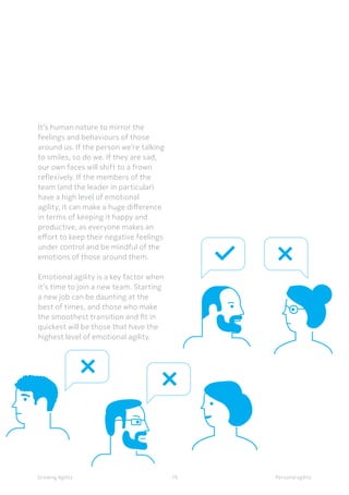 Personal agilityGrowing Agility
It’s human nature to mirror the
feelings and behaviours of those
around us. If the person we’re talking
to smiles, so do we. If they are sad,
our own faces will shift to a frown
reflexively. If the members of the
team (and the leader in particular)
have a high level of emotional
agility, it can make a huge difference
in terms of keeping it happy and
productive, as everyone makes an
effort to keep their negative feelings
under control and be mindful of the
emotions of those around them.
Emotional agility is a key factor when
it’s time to join a new team. Starting
a new job can be daunting at the
best of times, and those who make
the smoothest transition and fit in
quickest will be those that have the
highest level of emotional agility.
19
 