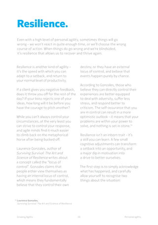 Personal agilityGrowing Agility
14	
Laurence Gonzales,
	 Surviving Survival: The Art and Science of Resilience
Resilience is another kind of agility -
it’s the speed with which you can
adapt to a setback, and return to
your normal level of productivity.
If a client gives you negative feedback,
does it throw you off for the rest of the
day? If your boss rejects one of your
ideas, how long will it be before you
have the courage to pitch another?
While you can’t always control your
circumstances, at the very least you
can strive to control your response,
and agile minds find it much easier
to climb back on the metaphorical
horse after being bucked off.
Laurence Gonzales, author of
Surviving Survival: The Art and
Science of Resilience writes about
a concept called the “locus of
control”. Gonzales claims that
people either view themselves as
having an internal locus of control,
which means they fundamentally
believe that they control their own
Resilience.
Even with a high level of personal agility, sometimes things will go
wrong - we won’t react in quite enough time, or we’ll choose the wrong
course of action. When things do go wrong and we’re blindsided,
it’s resilience that allows us to recover and thrive again.
20
destiny, or they have an external
locus of control, and believe that
events happen purely by chance.
According to Gonzales, those who
believe they can directly control their
experiences are better equipped
to deal with adversity, suffer less
stress, and respond better to
criticism. The self-assurance that you
are in control can result in a more
optimistic outlook - it means that your
problems are within your power to
solve, and nothing is set in stone.14
Resilience isn’t an inborn trait - it’s
a skill you can learn. A few small
cognitive adjustments can transform
a setback into an opportunity, and
a major dip in motivation into
a drive to better ourselves.
The first step is to simply acknowledge
what has happened, and carefully
allow yourself to recognise two
things about the situation:
 