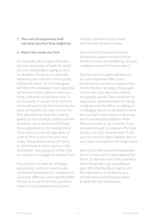 Personal agilityGrowing Agility
1.	 The real consequences (and 		
	 not what you fear they might be).
2. 	How it has made you feel.
For example, let’s imagine that you
discover that piece of work for which
you are responsible is going to miss
its deadline. Firstly, try to mentally
separate your concerns (‘we’re going
to lose the client’, or ‘my colleagues
will think I’m unreliable’) from objective
certainties. Focus solely on what you
know, and what can be done next. In
our example, it is a certainty that the
client will need to be informed that the
piece will be late. It is also a certainty
that adjustments must be made to
speed up the schedule, and the wheels
should be set in motion to facilitate
those adjustments. By making these
facts overt, you arrive right away at
a set of clear actions for your next
steps. The greatest threat of failure
or misfortune is that it stuns us into
immobility - the paralysis of fear that
so many of us struggle to recover from.
This process is known as ‘strategic
acceptance’, and is an enormously
useful mental process for situations of
upheaval, difficulty, and unpredictability.
The key is to not think that a problem
means more problems are to come;
instead, a problem only means
that the way forward is clear.
Once the path forward has been
illuminated, spare a moment to be
mindful of your own wellbeing. Are you
suddenly nervous? Are you angry?
Any intrusive thoughts will distract
you and negatively affect your
performance, so hasty progress may
not be the best strategy. Being agile
isn’t a race; your decisions need to
be logically sound. Take a moment to
adjust your adrenaline level by taking
a walk around the office, or talking to
a colleague about an unrelated matter.
Set yourself a time frame so that you
aren’t avoiding the problem. After
fifteen minutes or so, consider if you
are calm enough to make an informed
choice, and if so, resume work. If not,
you may need to take a deeper look at
your fears and address the larger issue.
None of us look forward to obstacles,
but it is important to be prepared for
them, so that we aren’t left powerless
when things don’t go according to
plan. With the flexibly of agility and
the robustness of resilience, you
should have everything you need
to deal with any eventuality.
21
 