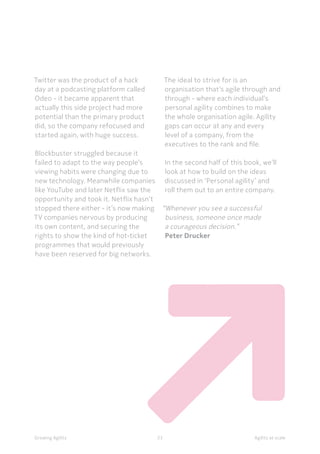 Agility at scaleGrowing Agility 23
The ideal to strive for is an
organisation that’s agile through and
through - where each individual’s
personal agility combines to make
the whole organisation agile. Agility
gaps can occur at any and every
level of a company, from the
executives to the rank and file.
In the second half of this book, we’ll
look at how to build on the ideas
discussed in ‘Personal agility’ and
roll them out to an entire company.
“Whenever you see a successful
business, someone once made
a courageous decision.”
Peter Drucker
Twitter was the product of a hack
day at a podcasting platform called
Odeo - it became apparent that
actually this side project had more
potential than the primary product
did, so the company refocused and
started again, with huge success.
Blockbuster struggled because it
failed to adapt to the way people’s
viewing habits were changing due to
new technology. Meanwhile companies
like YouTube and later Netflix saw the
opportunity and took it. Netflix hasn’t
stopped there either - it’s now making
TV companies nervous by producing
its own content, and securing the
rights to show the kind of hot-ticket
programmes that would previously
have been reserved for big networks.
 