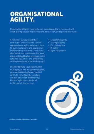 Organisational agilityGrowing Agility 26
A McKinsey survey found that
nine out of ten executives ranked
organisational agility as being critical
to business success and as growing
in importance over time. The survey
also found that businesses that were
more agile had higher revenues, more
satisfied customers and employees,
and improved operational efficiency.16
In order to make your organisation
truly agile, as well as agile employees,
you need several different kinds of
agility to come together, and we
will look at each of the following
kinds of agility in more detail
in the rest of this section:
ORGANISATIONAL
AGILITY.
Organisational agility, also known as business agility, is the speed with
which a company can make decisions, take action, and operate internally.
•	 Leadership agility
•	 Strategic agility
•	 Portfolio agility
•	 IT agility
•	 Agile absorption
16 	‘
Building a nimble organisation’, McKinsey
 