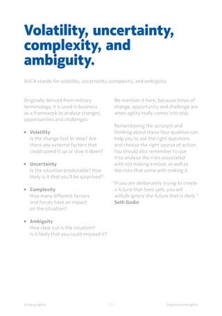 Organisational agility
Originally derived from military
terminology, it is used in business
as a framework to analyse changes,
opportunities and challenges:
• 	Volatility
	 Is the change fast or slow? Are 		
	 there any external factors that 	
	 could speed it up or slow it down?
• 	 Uncertainty
	 Is the situation predictable? How 	
	 likely is it that you’ll be surprised?
• 	Complexity
	 How many different factors
	 and forces have an impact
	 on the situation?
• 	Ambiguity
	 How clear cut is the situation?
	 Is it likely that you could misread it?
Volatility, uncertainty,
complexity, and
ambiguity.
VUCA stands for volatility, uncertainty, complexity, and ambiguity.
We mention it here, because times of
change, opportunity and challenge are
when agility really comes into play.
Remembering the acronym and
thinking about these four qualities can
help you to ask the right questions
and choose the right course of action.
You should also remember to use
it to analyse the risks associated
with not making a move, as well as
the risks that come with making it.
“If you are deliberately trying to create
a future that feels safe, you will
wilfully ignore the future that is likely.” 
Seth Godin
Growing Agility 27
 