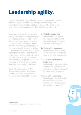 Growing Agility
17	
David Wilkinson,
	 The Ambiguity Advantage: What Great Leaders Are Great At
If you want to thrive through change,
having a leader who exemplifies agility
is a huge advantage. An agile leader
will increase your chances of having
the kind of agile strategy you need.
(We’ll discuss strategic agility more in
the next chapter.) Leadership agility
really comes into its own when there’s
a change or obstacle on the horizon -
in the face of that ambiguity, knowing
that the person at the top has the
ability to react, adapt and choose the
right course of action is reassuring
and inspiring to everyone involved.
David Wilkinson, author of The
Ambiguity Advantage: What Great
Leaders Are Great At, writes that
there are four modes of leadership:
Leadership agility.
Leadership agility is the ability of a person to command and guide
a team or organisation through changes and challenges. It’s a
crucial bridge between being agile on a personal level and being
agile on an organisational level - the two halves of this book.
28
1.	 Technical leadership
These leaders are averse
to ambiguity and risk, and
attempt to create certainty
in the face of ambiguity.
2.	 Cooperative leadership
These leaders try to explain
uncertainty, and build teams
around them to mitigate risk.
3.	 Adaptive/collaborative 	
	leadership
These leaders focus on making
sure there is agreement on
decisions, and get the group to
look at ambiguity together.
4.	 Generative leadership
These leaders use ambiguity
to find opportunity, and
tend to be life-long learners
and prolific innovators.17
 