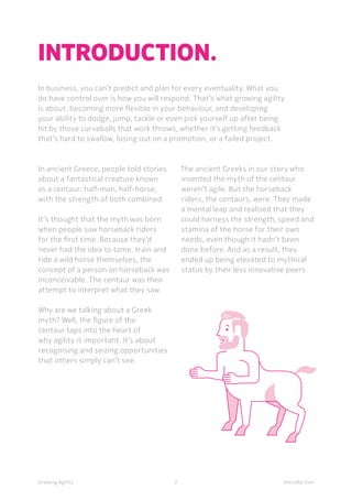 IntroductionGrowing Agility
In ancient Greece, people told stories
about a fantastical creature known
as a centaur: half-man, half-horse,
with the strength of both combined.
It’s thought that the myth was born
when people saw horseback riders
for the first time. Because they’d
never had the idea to tame, train and
ride a wild horse themselves, the
concept of a person on horseback was
inconceivable. The centaur was their
attempt to interpret what they saw.
Why are we talking about a Greek
myth? Well, the figure of the
centaur taps into the heart of
why agility is important. It’s about
recognising and seizing opportunities
that others simply can’t see.
INTRODUCTION.
In business, you can’t predict and plan for every eventuality. What you
do have control over is how you will respond. That’s what growing agility
is about: becoming more flexible in your behaviour, and developing
your ability to dodge, jump, tackle or even pick yourself up after being
hit by those curveballs that work throws, whether it’s getting feedback
that’s hard to swallow, losing out on a promotion, or a failed project.
2
The ancient Greeks in our story who
invented the myth of the centaur
weren’t agile. But the horseback
riders, the centaurs, were. They made
a mental leap and realised that they
could harness the strength, speed and
stamina of the horse for their own
needs, even though it hadn’t been
done before. And as a result, they
ended up being elevated to mythical
status by their less innovative peers.
 