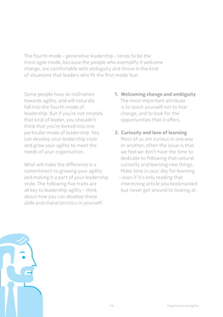 Organisational agility
The fourth mode - generative leadership - tends to be the
most agile mode, because the people who exemplify it welcome
change, are comfortable with ambiguity and thrive in the kind
of situations that leaders who fit the first mode fear.
Some people have an inclination
towards agility, and will naturally
fall into the fourth mode of
leadership. But if you’re not innately
that kind of leader, you shouldn’t
think that you’re locked into one
particular mode of leadership. You
can develop your leadership style
and grow your agility to meet the
needs of your organisation.
What will make the difference is a
commitment to growing your agility
and making it a part of your leadership
style. The following five traits are
all key to leadership agility - think
about how you can develop these
skills and characteristics in yourself:
1.	 Welcoming change and ambiguity
The most important attribute
is to teach yourself not to fear
change, and to look for the
opportunities that it offers.
2.	 Curiosity and love of learning
Most of us are curious in one way
or another, often the issue is that
we feel we don’t have the time to
dedicate to following that natural
curiosity and learning new things.
Make time in your day for learning
- even if it’s only reading that
interesting article you bookmarked
but never got around to looking at.
29
 