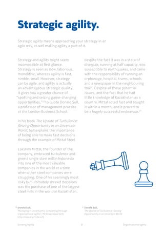 Organisational agility
Strategy and agility might seem
incompatible at first glance.
Strategy is seen as slow, laborious,
monolithic, whereas agility is fast,
nimble, small. However, strategy
can be agile, and agility is actually
an advantageous strategic quality.
It gives you a greater chance of
“spotting and seizing game-changing
opportunities,”20
to quote Donald Sull,
a professor of management practice
at the London Business School.
In his book The Upside of Turbulence:
Seizing Opportunity in an Uncertain
World, Sull explains the importance
of being able to make fast decisions
through the example of Mittal Steel.
Lakshmi Mittal, the founder of the
company, embraced turbulence and
grew a single steel mill in Indonesia
into one of the most valuable
companies in the world at a time
when other steel companies were
struggling. One of his seemingly most
risky but ultimately shrewd decisions
was the purchase of one of the largest
steel mills in the world in Kazakhstan,
Strategic agility.
Strategic agility means approaching your strategy in an
agile way, as well making agility a part of it.
despite the fact it was in a state of
disrepair, running at half capacity, was
susceptible to earthquakes, and came
with the responsibility of running an
orphanage, hospital, trams, schools
and a newspaper in the neighbouring
town. Despite all these potential
issues, and the fact that he had
little knowledge of Kazakhstan as a
country, Mittal acted fast and bought
it within a month, and it proved to
be a hugely successful endeavour.21
Growing Agility
20	
Donald Sull, 	
	 ‘Managing in uncertainty: competing through 		
	 organisational agility’, McKinsey Quarterly
	http://nokia.ly/1kDcncQ	
21	
Donald Sull,
	 The Upside of Turbulence: Seizing
	 Opportunity in an Uncertain World
31
 